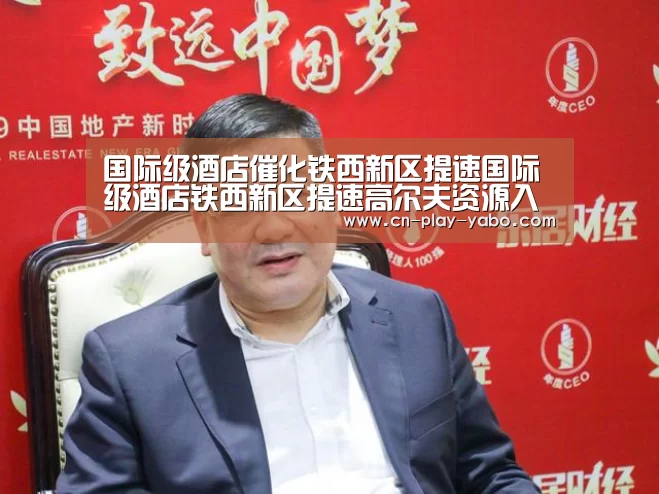 国际级酒店催化铁西新区提速国际级酒店铁西新区提速高尔夫资源入驻企业【亚博】